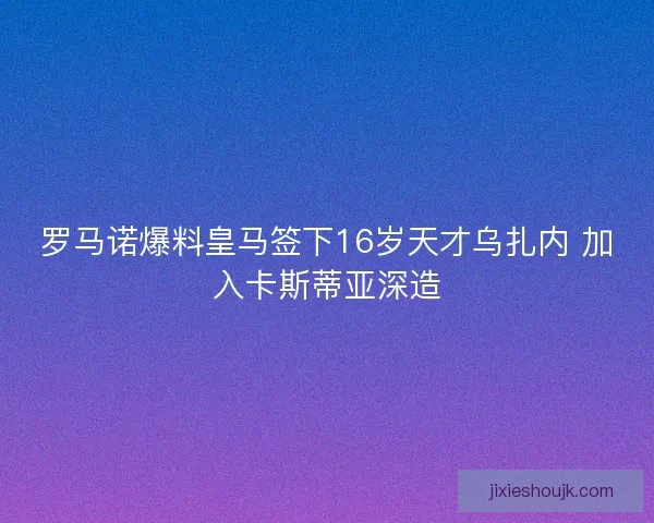罗马诺爆料皇马签下16岁天才乌扎内 加入卡斯蒂亚深造