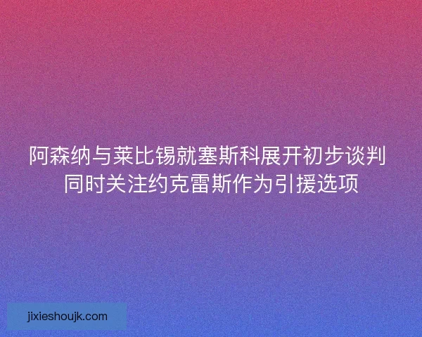 阿森纳与莱比锡就塞斯科展开初步谈判 同时关注约克雷斯作为引援选项