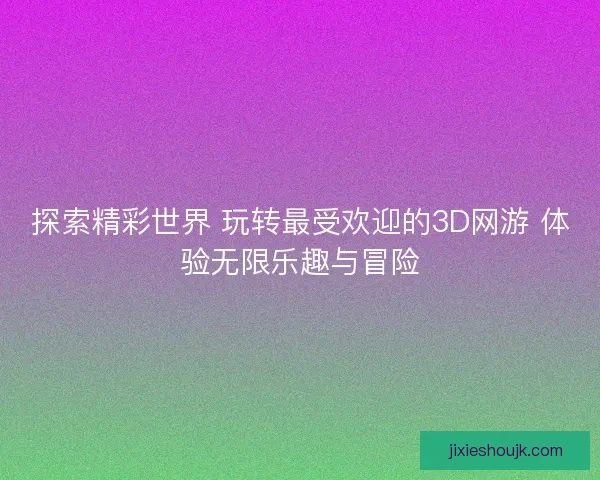 探索精彩世界 玩转最受欢迎的3D网游 体验无限乐趣与冒险