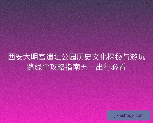 西安大明宫遗址公园历史文化探秘与游玩路线全攻略指南五一出行必看