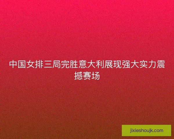中国女排三局完胜意大利展现强大实力震撼赛场