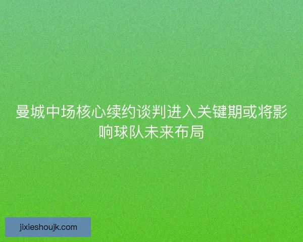 曼城中场核心续约谈判进入关键期或将影响球队未来布局