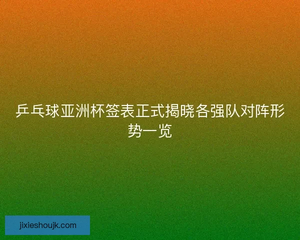 乒乓球亚洲杯签表正式揭晓各强队对阵形势一览