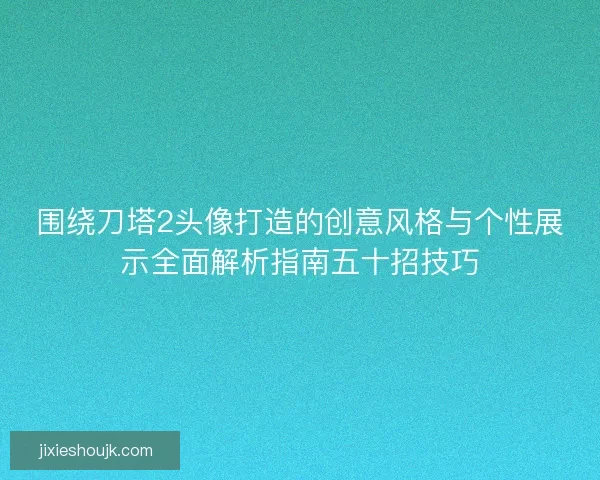 围绕刀塔2头像打造的创意风格与个性展示全面解析指南五十招技巧