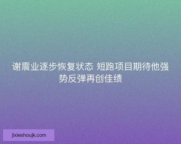 谢震业逐步恢复状态 短跑项目期待他强势反弹再创佳绩