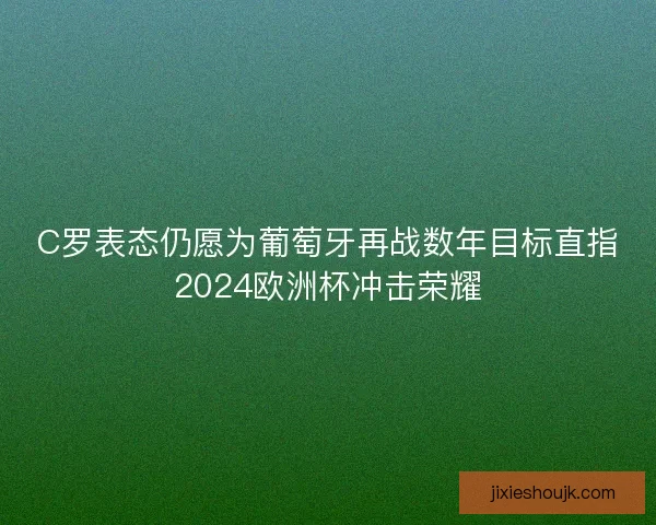 C罗表态仍愿为葡萄牙再战数年目标直指2024欧洲杯冲击荣耀