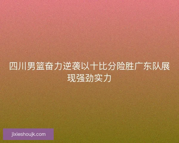 四川男篮奋力逆袭以十比分险胜广东队展现强劲实力