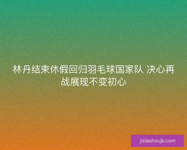 林丹结束休假回归羽毛球国家队 决心再战展现不变初心