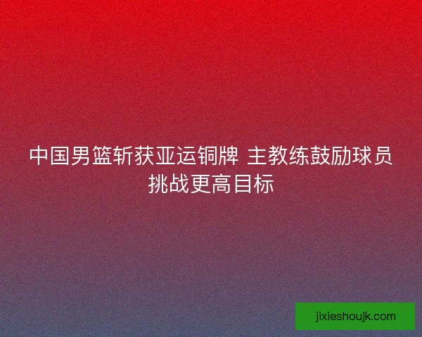 中国男篮斩获亚运铜牌 主教练鼓励球员挑战更高目标