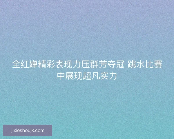全红婵精彩表现力压群芳夺冠 跳水比赛中展现超凡实力