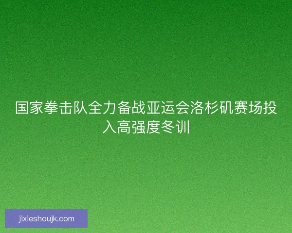 国家拳击队全力备战亚运会洛杉矶赛场投入高强度冬训
