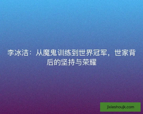 李冰洁：从魔鬼训练到世界冠军，世家背后的坚持与荣耀