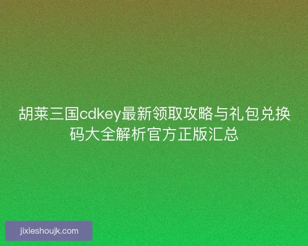 胡莱三国cdkey最新领取攻略与礼包兑换码大全解析官方正版汇总