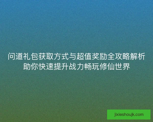 问道礼包获取方式与超值奖励全攻略解析助你快速提升战力畅玩修仙世界