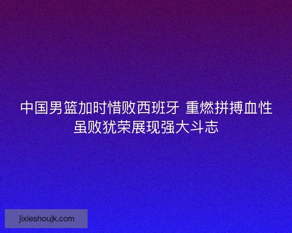 中国男篮加时惜败西班牙 重燃拼搏血性虽败犹荣展现强大斗志