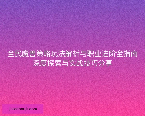 全民魔兽策略玩法解析与职业进阶全指南深度探索与实战技巧分享