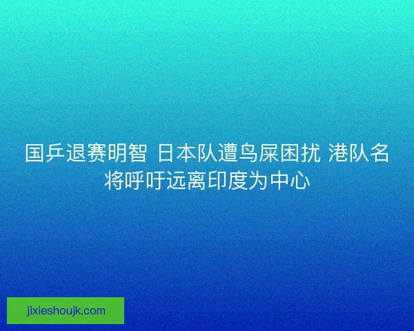 国乒退赛明智 日本队遭鸟屎困扰 港队名将呼吁远离印度为中心
