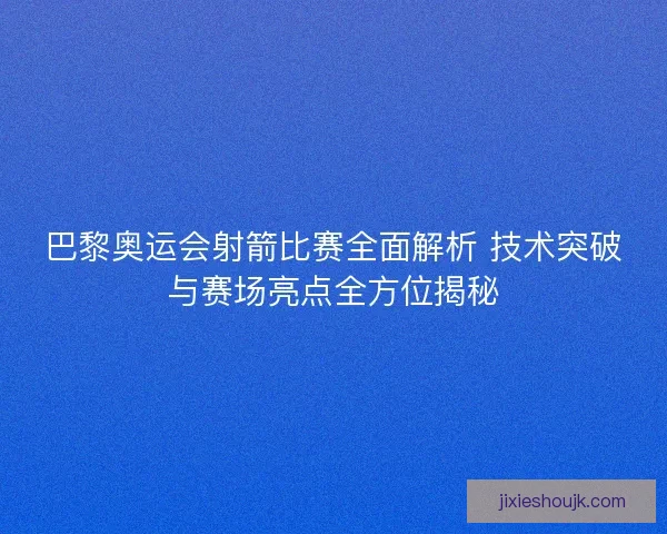 巴黎奥运会射箭比赛全面解析 技术突破与赛场亮点全方位揭秘