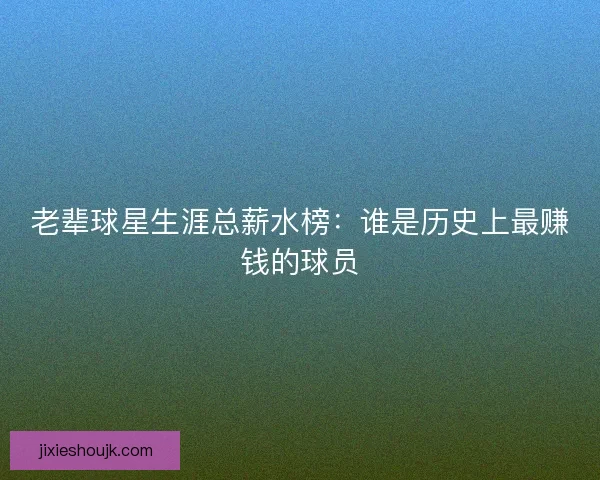 老辈球星生涯总薪水榜：谁是历史上最赚钱的球员