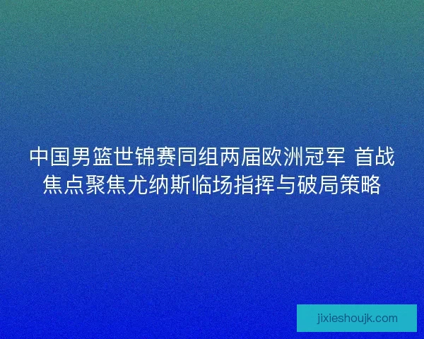 中国男篮世锦赛同组两届欧洲冠军 首战焦点聚焦尤纳斯临场指挥与破局策略