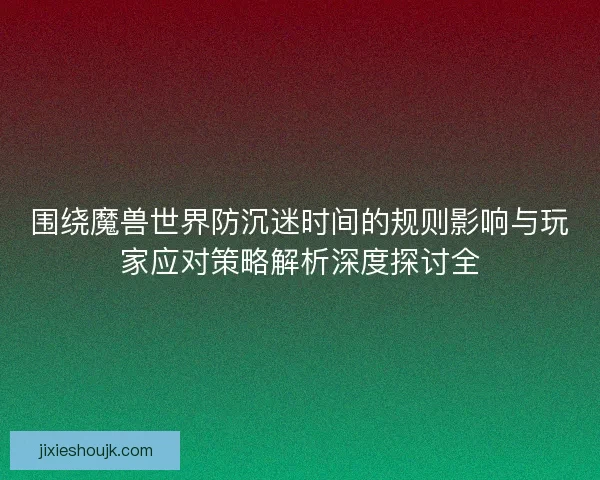 围绕魔兽世界防沉迷时间的规则影响与玩家应对策略解析深度探讨全