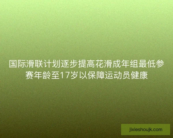 国际滑联计划逐步提高花滑成年组最低参赛年龄至17岁以保障运动员健康