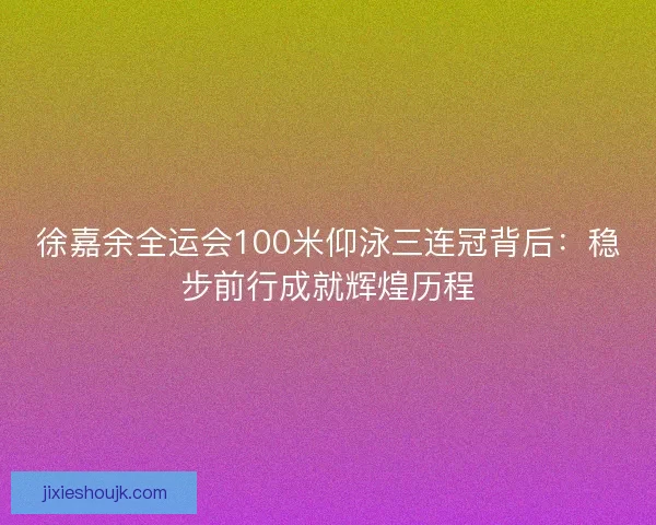 徐嘉余全运会100米仰泳三连冠背后：稳步前行成就辉煌历程